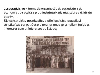 Módulo 7, História A 36
Corporativismo – forma de organização da sociedade e da
economia que aceita a propriedade privada mas sobre a égide do
estado.
São constituídas organizações profissionais (corporações)
constituídas por patrões e operários onde se conciliam todos os
interesses com os interesses do Estado;
 