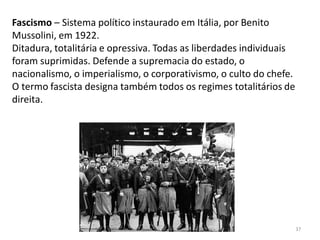 Módulo 7, História A 37
Fascismo – Sistema político instaurado em Itália, por Benito
Mussolini, em 1922.
Ditadura, totalitária e opressiva. Todas as liberdades individuais
foram suprimidas. Defende a supremacia do estado, o
nacionalismo, o imperialismo, o corporativismo, o culto do chefe.
O termo fascista designa também todos os regimes totalitários de
direita.
 