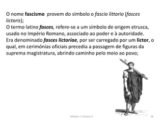 Módulo 7, História A 38
O nome fascismo provem do símbolo o fascio littorio (fasces
lictoris);
O termo latino fasces, refere-se a um símbolo de origem etrusca,
usado no Império Romano, associado ao poder e à autoridade.
Era denominado fasces lictoriae, por ser carregado por um lictor, o
qual, em cerimónias oficiais precedia a passagem de figuras da
suprema magistratura, abrindo caminho pelo meio ao povo;
 