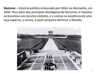 Módulo 7, História A 39
Nazismo – Sistema político instaurado por Hitler na Alemanha, em
1933. Para além dos princípios ideológicos do fascismo, o nazismo
acrescentou um racismo violento, e a crença na existência de uma
raça superior, a ariana, à qual competia dominar o Mundo;
 