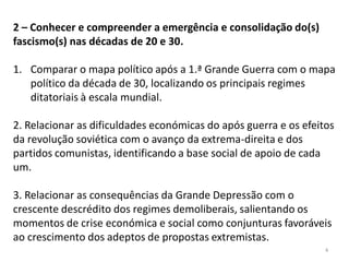 4
2 – Conhecer e compreender a emergência e consolidação do(s)
fascismo(s) nas décadas de 20 e 30.
1. Comparar o mapa político após a 1.ª Grande Guerra com o mapa
político da década de 30, localizando os principais regimes
ditatoriais à escala mundial.
2. Relacionar as dificuldades económicas do após guerra e os efeitos
da revolução soviética com o avanço da extrema-direita e dos
partidos comunistas, identificando a base social de apoio de cada
um.
3. Relacionar as consequências da Grande Depressão com o
crescente descrédito dos regimes demoliberais, salientando os
momentos de crise económica e social como conjunturas favoráveis
ao crescimento dos adeptos de propostas extremistas.
 