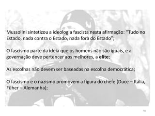 40
Mussolini sintetizou a ideologia fascista nesta afirmação: “Tudo no
Estado, nada contra o Estado, nada fora do Estado”;
O fascismo parte da ideia que os homens não são iguais, e a
governação deve pertencer aos melhores, a elite;
As escolhas não devem ser baseadas na escolha democrática;
O fascismo e o nazismo promovem a figura do chefe (Duce – Itália,
Füher – Alemanha);
 