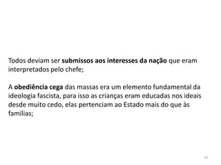 42
Todos deviam ser submissos aos interesses da nação que eram
interpretados pelo chefe;
A obediência cega das massas era um elemento fundamental da
ideologia fascista, para isso as crianças eram educadas nos ideais
desde muito cedo, elas pertenciam ao Estado mais do que às
famílias;
 
