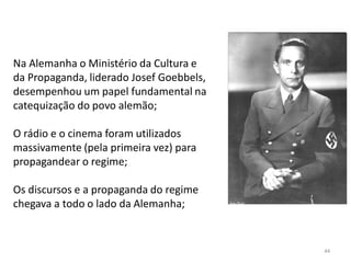 44
Na Alemanha o Ministério da Cultura e
da Propaganda, liderado Josef Goebbels,
desempenhou um papel fundamental na
catequização do povo alemão;
O rádio e o cinema foram utilizados
massivamente (pela primeira vez) para
propagandear o regime;
Os discursos e a propaganda do regime
chegava a todo o lado da Alemanha;
 