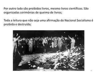 Módulo 7, História A 45
Por outro lado são proibidos livros, mesmo livros científicos. São
organizadas cerimónias de queima de livros;
Toda a leitura que não seja uma afirmação do Nacional Socialismo é
proibida e destruída;
 
