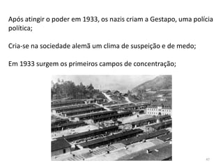 47
Após atingir o poder em 1933, os nazis criam a Gestapo, uma polícia
política;
Cria-se na sociedade alemã um clima de suspeição e de medo;
Em 1933 surgem os primeiros campos de concentração;
 