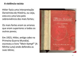 48
A violência racista
Hitler fazia uma interpretação
Darwinista da História, ou seja,
esta era uma luta pela
sobrevivência dos mais fortes;
Os mais fortes eram os arianos
que eram superiores a todos os
outros povos;
Em 1923, Hitler, antigo cabo na
Primeira Guerra Mundial,
escreveu o livro “Mein Kampf” (A
Minha Luta) onde defendia as
suas ideias;
 