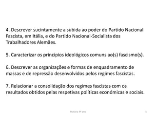 História 9º ano 5
4. Descrever sucintamente a subida ao poder do Partido Nacional
Fascista, em Itália, e do Partido Nacional-Socialista dos
Trabalhadores Alemães.
5. Caracterizar os princípios ideológicos comuns ao(s) fascismo(s).
6. Descrever as organizações e formas de enquadramento de
massas e de repressão desenvolvidos pelos regimes fascistas.
7. Relacionar a consolidação dos regimes fascistas com os
resultados obtidos pelas respetivas políticas económicas e sociais.
 