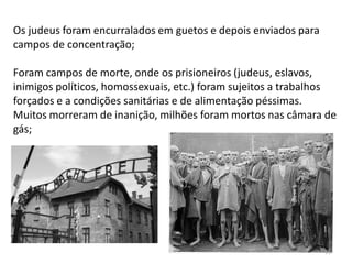 51
Os judeus foram encurralados em guetos e depois enviados para
campos de concentração;
Foram campos de morte, onde os prisioneiros (judeus, eslavos,
inimigos políticos, homossexuais, etc.) foram sujeitos a trabalhos
forçados e a condições sanitárias e de alimentação péssimas.
Muitos morreram de inanição, milhões foram mortos nas câmara de
gás;
 
