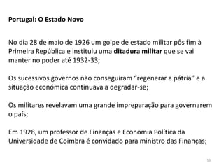 53
Portugal: O Estado Novo
No dia 28 de maio de 1926 um golpe de estado militar pôs fim à
Primeira República e instituiu uma ditadura militar que se vai
manter no poder até 1932-33;
Os sucessivos governos não conseguiram “regenerar a pátria” e a
situação económica continuava a degradar-se;
Os militares revelavam uma grande impreparação para governarem
o país;
Em 1928, um professor de Finanças e Economia Política da
Universidade de Coimbra é convidado para ministro das Finanças;
 