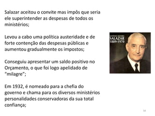 54
Salazar aceitou o convite mas impôs que seria
ele superintender as despesas de todos os
ministérios;
Levou a cabo uma política austeridade e de
forte contenção das despesas públicas e
aumentou gradualmente os impostos;
Conseguiu apresentar um saldo positivo no
Orçamento, o que foi logo apelidado de
“milagre”;
Em 1932, é nomeado para a chefia do
governo e chama para os diversos ministérios
personalidades conservadoras da sua total
confiança;
 