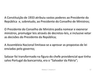 Módulo 7, História A 57
A Constituição de 1933 atribuiu vastos poderes ao Presidente da
República e, sobretudo, ao Presidente do Conselho de Ministros;
O Presidente do Conselho de Ministro podia nomear e exonerar
ministros, promulgar leis através de decretos-leis, e inclusive vetar
as decisões do Presidente da República;
A Assembleia Nacional limitava-se a aprovar as propostas de lei
enviadas pelo governo;
Salazar foi transformado na figura do chefe providencial que tinha
salvo Portugal da bancarrota, era o “Salvador da Pátria”;
 