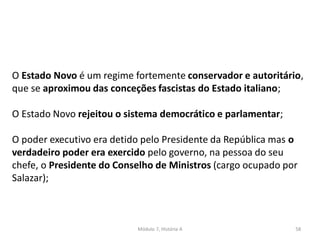 Módulo 7, História A 58
O Estado Novo é um regime fortemente conservador e autoritário,
que se aproximou das conceções fascistas do Estado italiano;
O Estado Novo rejeitou o sistema democrático e parlamentar;
O poder executivo era detido pelo Presidente da República mas o
verdadeiro poder era exercido pelo governo, na pessoa do seu
chefe, o Presidente do Conselho de Ministros (cargo ocupado por
Salazar);
 