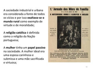 61
A sociedade industrial e urbana
era considerada a fonte de todos
os vícios e por isso exaltava-se o
mundo rural como exemplo de
virtude e de moralidade;
A religião católica é definida
como a religião da Nação
portuguesa;
A mulher tinha um papel passivo
na sociedade. A mulher ideal era
uma esposa carinhosa e
submissa e uma mãe sacrificada
e virtuosa;
 