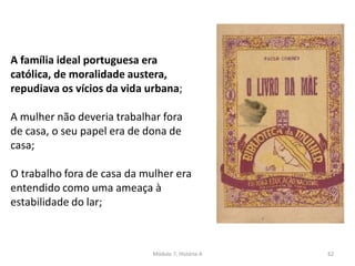 Módulo 7, História A 62
A família ideal portuguesa era
católica, de moralidade austera,
repudiava os vícios da vida urbana;
A mulher não deveria trabalhar fora
de casa, o seu papel era de dona de
casa;
O trabalho fora de casa da mulher era
entendido como uma ameaça à
estabilidade do lar;
 