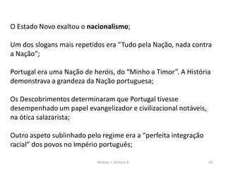 Módulo 7, História A 63
O Estado Novo exaltou o nacionalismo;
Um dos slogans mais repetidos era “Tudo pela Nação, nada contra
a Nação”;
Portugal era uma Nação de heróis, do “Minho a Timor”. A História
demonstrava a grandeza da Nação portuguesa;
Os Descobrimentos determinaram que Portugal tivesse
desempenhado um papel evangelizador e civilizacional notáveis,
na ótica salazarista;
Outro aspeto sublinhado pelo regime era a “perfeita integração
racial” dos povos no Império português;
 