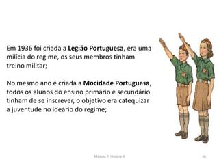 Módulo 7, História A 66
Em 1936 foi criada a Legião Portuguesa, era uma
milícia do regime, os seus membros tinham
treino militar;
No mesmo ano é criada a Mocidade Portuguesa,
todos os alunos do ensino primário e secundário
tinham de se inscrever, o objetivo era catequizar
a juventude no ideário do regime;
 