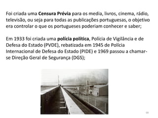 Módulo 7, História A 68
Foi criada uma Censura Prévia para os media, livros, cinema, rádio,
televisão, ou seja para todas as publicações portuguesas, o objetivo
era controlar o que os portugueses poderiam conhecer e saber;
Em 1933 foi criada uma polícia política, Polícia de Vigilância e de
Defesa do Estado (PVDE), rebatizada em 1945 de Polícia
Internacional de Defesa do Estado (PIDE) e 1969 passou a chamar-
se Direção Geral de Segurança (DGS);
 