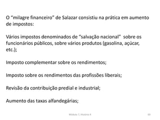 Módulo 7, História A 69
O “milagre financeiro” de Salazar consistiu na prática em aumento
de impostos:
Vários impostos denominados de “salvação nacional” sobre os
funcionários públicos, sobre vários produtos (gasolina, açúcar,
etc.);
Imposto complementar sobre os rendimentos;
Imposto sobre os rendimentos das profissões liberais;
Revisão da contribuição predial e industrial;
Aumento das taxas alfandegárias;
 