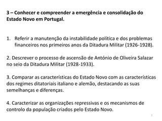 7
3 – Conhecer e compreender a emergência e consolidação do
Estado Novo em Portugal.
1. Referir a manutenção da instabilidade política e dos problemas
financeiros nos primeiros anos da Ditadura Militar (1926-1928).
2. Descrever o processo de ascensão de António de Oliveira Salazar
no seio da Ditadura Militar (1928-1933).
3. Comparar as características do Estado Novo com as características
dos regimes ditatoriais italiano e alemão, destacando as suas
semelhanças e diferenças.
4. Caracterizar as organizações repressivas e os mecanismos de
controlo da população criados pelo Estado Novo.
 