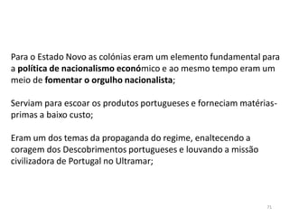71
Para o Estado Novo as colónias eram um elemento fundamental para
a política de nacionalismo económico e ao mesmo tempo eram um
meio de fomentar o orgulho nacionalista;
Serviam para escoar os produtos portugueses e forneciam matérias-
primas a baixo custo;
Eram um dos temas da propaganda do regime, enaltecendo a
coragem dos Descobrimentos portugueses e louvando a missão
civilizadora de Portugal no Ultramar;
 
