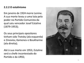 75
2.2.2 O estalinismo
Em janeiro de 1924 morre Lenine.
A sua morte levou a uma luta pelo
poder no Partido Comunista da
qual saiu vencedor Josef Estaline
(1879-1953);
Os seus principais opositores
tinham sido Trotsky (ala esquerda)
e Zinoviev, Kamenev e Boukharine
(ala direita);
Até à sua morte em 1953, Estaline
será o chefe incontestado do
Partido e da URSS;
 