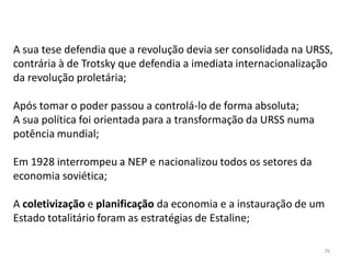 76
A sua tese defendia que a revolução devia ser consolidada na URSS,
contrária à de Trotsky que defendia a imediata internacionalização
da revolução proletária;
Após tomar o poder passou a controlá-lo de forma absoluta;
A sua política foi orientada para a transformação da URSS numa
potência mundial;
Em 1928 interrompeu a NEP e nacionalizou todos os setores da
economia soviética;
A coletivização e planificação da economia e a instauração de um
Estado totalitário foram as estratégias de Estaline;
 