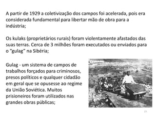 77
A partir de 1929 a coletivização dos campos foi acelerada, pois era
considerada fundamental para libertar mão de obra para a
indústria;
Os kulaks (proprietários rurais) foram violentamente afastados das
suas terras. Cerca de 3 milhões foram executados ou enviados para
o “gulag” na Sibéria;
Gulag - um sistema de campos de
trabalhos forçados para criminosos,
presos políticos e qualquer cidadão
em geral que se opusesse ao regime
da União Soviética. Muitos
prisioneiros foram utilizados nas
grandes obras públicas;
 