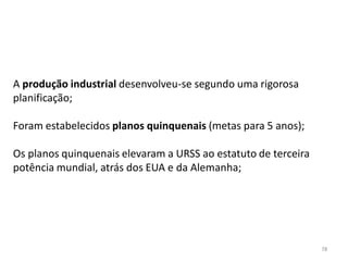 78
A produção industrial desenvolveu-se segundo uma rigorosa
planificação;
Foram estabelecidos planos quinquenais (metas para 5 anos);
Os planos quinquenais elevaram a URSS ao estatuto de terceira
potência mundial, atrás dos EUA e da Alemanha;
 