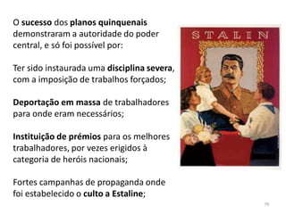 79
O sucesso dos planos quinquenais
demonstraram a autoridade do poder
central, e só foi possível por:
Ter sido instaurada uma disciplina severa,
com a imposição de trabalhos forçados;
Deportação em massa de trabalhadores
para onde eram necessários;
Instituição de prémios para os melhores
trabalhadores, por vezes erigidos à
categoria de heróis nacionais;
Fortes campanhas de propaganda onde
foi estabelecido o culto a Estaline;
 