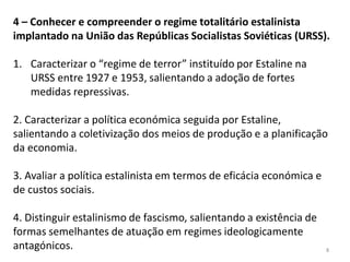 8
4 – Conhecer e compreender o regime totalitário estalinista
implantado na União das Repúblicas Socialistas Soviéticas (URSS).
1. Caracterizar o “regime de terror” instituído por Estaline na
URSS entre 1927 e 1953, salientando a adoção de fortes
medidas repressivas.
2. Caracterizar a política económica seguida por Estaline,
salientando a coletivização dos meios de produção e a planificação
da economia.
3. Avaliar a política estalinista em termos de eficácia económica e
de custos sociais.
4. Distinguir estalinismo de fascismo, salientando a existência de
formas semelhantes de atuação em regimes ideologicamente
antagónicos.
 