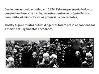 80
Desde que assumiu o poder, em 1924, Estaline perseguiu todos os
que podiam fazer-lhe frente, inclusive dentro do próprio Partido
Comunista, eliminou todos os potenciais concorrentes;
Trotsky fugiu e muitos outros dirigentes foram presos e condenados
à morte em julgamentos encenados;
 