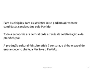 História 9º ano 82
Para as eleições para os sovietes só se podiam apresentar
candidatos sancionados pelo Partido;
Toda a economia era centralizada através da coletivização e da
planificação;
A produção cultural foi submetida à censura, e tinha o papel de
engrandecer o chefe, a Nação e o Partido;
 