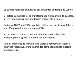 83
Os partido foi sendo expurgado dos dirigentes do tempo de Lenine;
O Partido Comunista foi-se transformando num partido de quadros,
jovens funcionários, que obedeciam cegamente a Estaline;
É criada a NKVD, em 1934, a polícia política que substituiu a Tcheca,
em 1954 passará a ter o nome de KGB;
A crítica não é tolerada, mais de 2 milhões de cidadãos são
enviados para o “gulag” e 700 mil são executados;
Nem os membros do Partido e do Exército Vermelho escapam a
esta vaga repressiva, grande parte dos comandantes dos exército
foram mortos;
 