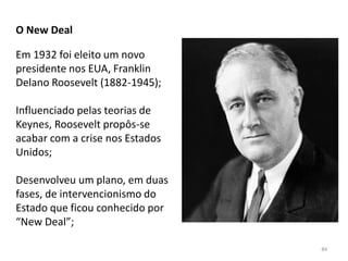 84
O New Deal
Em 1932 foi eleito um novo
presidente nos EUA, Franklin
Delano Roosevelt (1882-1945);
Influenciado pelas teorias de
Keynes, Roosevelt propôs-se
acabar com a crise nos Estados
Unidos;
Desenvolveu um plano, em duas
fases, de intervencionismo do
Estado que ficou conhecido por
“New Deal”;
 