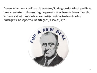 86
Desenvolveu uma política de construção de grandes obras públicas
para combater o desemprego e promover o desenvolvimentos de
setores estruturantes da economia(construção de estradas,
barragens, aeroportos, habitações, escolas, etc.;
 