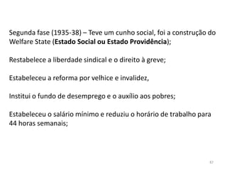87
Segunda fase (1935-38) – Teve um cunho social, foi a construção do
Welfare State (Estado Social ou Estado Providência);
Restabelece a liberdade sindical e o direito à greve;
Estabeleceu a reforma por velhice e invalidez,
Institui o fundo de desemprego e o auxílio aos pobres;
Estabeleceu o salário mínimo e reduziu o horário de trabalho para
44 horas semanais;
 