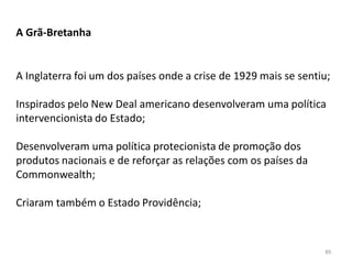 89
A Grã-Bretanha
A Inglaterra foi um dos países onde a crise de 1929 mais se sentiu;
Inspirados pelo New Deal americano desenvolveram uma política
intervencionista do Estado;
Desenvolveram uma política protecionista de promoção dos
produtos nacionais e de reforçar as relações com os países da
Commonwealth;
Criaram também o Estado Providência;
 