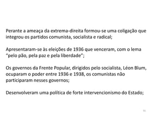 91
Perante a ameaça da extrema-direita formou-se uma coligação que
integrou os partidos comunista, socialista e radical;
Apresentaram-se às eleições de 1936 que venceram, com o lema
“pelo pão, pela paz e pela liberdade”;
Os governos da Frente Popular, dirigidos pelo socialista, Léon Blum,
ocuparam o poder entre 1936 e 1938, os comunistas não
participaram nesses governos;
Desenvolveram uma política de forte intervencionismo do Estado;
 