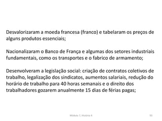 Módulo 7, História A 93
Desvalorizaram a moeda francesa (franco) e tabelaram os preços de
alguns produtos essenciais;
Nacionalizaram o Banco de França e algumas dos setores industriais
fundamentais, como os transportes e o fabrico de armamento;
Desenvolveram a legislação social: criação de contratos coletivos de
trabalho, legalização dos sindicatos, aumentos salariais, redução do
horário de trabalho para 40 horas semanais e o direito dos
trabalhadores gozarem anualmente 15 dias de férias pagas;
 