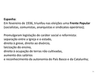 94
Espanha:
Em fevereiro de 1936, triunfou nas eleições uma Frente Popular
(socialistas, comunistas, anarquistas e sindicatos operários);
Promulgaram legislação de caráter social e reformista:
separação entre a Igreja e o estado,
direito à greve, direito ao divórcio,
laicização do ensino,
direito à ocupação de terras não cultivadas,
aumento dos salários
e reconhecimento da autonomia do País Basco e da Catalunha;
 