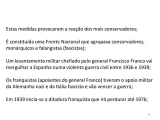 95
Estas medidas provocaram a reação dos mais conservadores;
É constituída uma Frente Nacional que agrupava conservadores,
monárquicos e falangistas (fascistas);
Um levantamento militar chefiado pelo general Francisco Franco vai
mergulhar a Espanha numa violenta guerra civil entre 1936 e 1939;
Os franquistas (apoiantes do general Franco) tiveram o apoio militar
da Alemanha nazi e da Itália fascista e vão vencer a guerra;
Em 1939 inicia-se a ditadura franquista que irá perdurar até 1976;
 