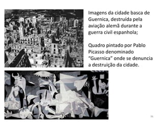 Módulo 7, História A 96
Imagens da cidade basca de
Guernica, destruída pela
aviação alemã durante a
guerra civil espanhola;
Quadro pintado por Pablo
Picasso denominado
“Guernica” onde se denuncia
a destruição da cidade.
 