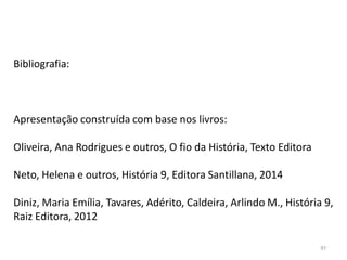 97
Bibliografia:
Apresentação construída com base nos livros:
Oliveira, Ana Rodrigues e outros, O fio da História, Texto Editora
Neto, Helena e outros, História 9, Editora Santillana, 2014
Diniz, Maria Emília, Tavares, Adérito, Caldeira, Arlindo M., História 9,
Raiz Editora, 2012
 