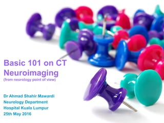 Basic 101 on CT
Neuroimaging
(from neurology point of view)
Dr Ahmad Shahir Mawardi
Neurology Department
Hospital Kuala Lumpur
25th May 2016
 