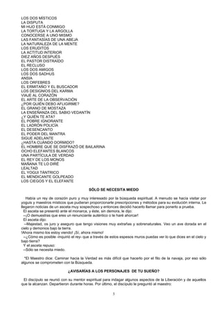 LOS DOS MÍSTICOS
LA DISPUTA
MI HIJO ESTÁ CONMIGO
LA TORTUGA Y LA ARGOLLA
CONOCERSE A UNO MISMO
LAS FANTASÍAS DE UNA ABEJA
LA NATURALEZA DE LA MENTE
LOS ERUDITOS
LA ACTITUD INTERIOR
DIEZ AÑOS DESPUÉS
EL PASTOR DISTRAÍDO
EL RECLUSO
LOS DOS AMIGOS
LOS DOS SADHUS
ANSIA
LOS ORFEBRES
EL ERMITAÑO Y EL BUSCADOR
LOS DESIGNIOS DEL KARMA
VIAJE AL CORAZÓN
EL ARTE DE LA OBSERVACIÓN
¿POR QUIÉN DEBO AFLIGIRME?
EL GRANO DE MOSTAZA
LA ENSEÑANZA DEL SABIO VEDANTÍN
¿Y QUIÉN TE ATA?
EL POBRE IGNORANTE
EL LADRÓN POLICÍA
EL DESENCANTO
EL PODER DEL MANTRA
SIGUE ADELANTE
¿HASTA CUÁNDO DORMIDO?
EL HOMBRE QUE SE DISFRAZÓ DE BAILARINA
OCHO ELEFANTES BLANCOS
UNA PARTÍCULA DE VERDAD
EL REY DE LOS MONOS
MAÑANA TE LO DIRÉ
LEALTAD
EL YOGUI TÁNTRICO
EL MENDICANTE GOLPEADO
LOS CIEGOS Y EL ELEFANTE

                                        SÓLO SE NECESITA MIEDO

    Había un rey de corazón puro y muy interesado por la búsqueda espiritual. A menudo se hacía visitar por
yoguis y maestros místicos que pudieran proporcionarle prescripciones y métodos para su evolución interna. Le
llegaron noticias de un asceta muy sospechoso y entonces decidió hacerlo llamar para ponerlo a prueba.
  El asceta se presentó ante el monarca, y éste, sin demora, le dijo:
  --¡O demuestras que eres un renunciante auténtico o te haré ahorcar!
  El asceta dijo:
   --Majestad, os juro y aseguro que tengo visiones muy extrañas y sobrenaturales. Veo un ave dorada en el
cielo y demonios bajo la tierra.
!Ahora mismo los estoy viendo! ¡Sí, ahora mismo!
  --¿Cómo es posible -inquirió el rey- que a través de estos espesos muros puedas ver lo que dices en el cielo y
bajo tierra?
  Y el asceta repuso:
  --Sólo se necesita miedo.

  *El Maestro dice: Caminar hacia la Verdad es más difícil que hacerlo por el filo de la navaja, por eso sólo
algunos se comprometen con la Búsqueda.

                            ¿AVISARÍAS A LOS PERSONAJES DE TU SUEÑO?

 El discípulo se reunió con su mentor espiritual para indagar algunos aspectos de la Liberación y de aquellos
que la alcanzan. Departieron durante horas. Por último, el discípulo le preguntó al maestro:

                                                       3
 