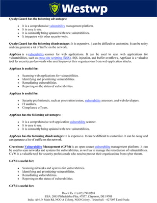 Reach Us +1 (415) 799-8288
USA: 2093 Philadelphia Pike, #7877, Claymont, DE 19703
India: A16, N Main Rd, NGO A Colony, NGO Colony, Tirunelveli – 627007 Tamil Nadu
QualysGuard has the following advantages:
 It is a comprehensive vulnerability management platform.
 It is easy to use.
 It is constantly being updated with new vulnerabilities.
 It integrates with other security tools.
QualysGuard has the following disadvantages: It is expensive. It can be difficult to customize. It can be noisy
and can generate a lot of traffic on the network.
AppScan is a vulnerability scanner for web applications. It can be used to scan web applications for
vulnerabilities, such as cross-site scripting (XSS), SQL injection, and buffer overflows. AppScan is a valuable
tool for security professionals who need to protect their organizations from web application attacks.
AppScan is useful for:
 Scanning web applications for vulnerabilities.
 Identifying and prioritizing vulnerabilities.
 Remediating vulnerabilities.
 Reporting on the status of vulnerabilities.
AppScan is useful for:
 Security professionals, such as penetration testers, vulnerability assessors, and web developers.
 IT auditors.
 Compliance officers.
AppScan has the following advantages:
 It is a comprehensive web application vulnerability scanner.
 It is easy to use.
 It is constantly being updated with new vulnerabilities.
AppScan has the following disadvantages: It is expensive. It can be difficult to customize. It can be noisy and
can generate a lot of traffic on the network.
Greenbone Vulnerability Management (GVM) is an open-source vulnerability management platform. It can
be used to scan networks and systems for vulnerabilities, as well as to manage the remediation of vulnerabilities.
GVM is a valuable tool for security professionals who need to protect their organizations from cyber threats.
GVM is useful for:
 Scanning networks and systems for vulnerabilities.
 Identifying and prioritizing vulnerabilities.
 Remediating vulnerabilities.
 Reporting on the status of vulnerabilities.
GVM is useful for:
 
