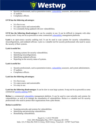 Reach Us +1 (415) 799-8288
USA: 2093 Philadelphia Pike, #7877, Claymont, DE 19703
India: A16, N Main Rd, NGO A Colony, NGO Colony, Tirunelveli – 627007 Tamil Nadu
 Security professionals, such as penetration testers, vulnerability assessors, and system administrators.
 IT auditors.
 Compliance officers.
GVM has the following advantages:
 It is free to use.
 It is open-source and customizable.
 It is constantly being updated with new vulnerabilities.
GVM has the following disadvantages: It can be complex to use. It can be difficult to integrate with other
security tools. It may not be as powerful as some commercial vulnerability management platforms.
Lynis is an open-source security auditing tool. It can be used to scan systems for security vulnerabilities,
misconfigurations, and outdated software. Lynis is a valuable tool for security professionals who need to assess
the security of their systems.
Lynis is useful for:
 Scanning systems for security vulnerabilities.
 Identifying misconfigurations.
 Identifying outdated software.
 Reporting on the security status of systems.
Lynis is useful for:
 Security professionals, such as penetration testers, vulnerability assessors, and system administrators.
 IT auditors.
 Compliance officers.
Lynis has the following advantages:
 It is free to use.
 It is open-source and customizable.
 It is easy to use.
Lynis has the following disadvantages: It can be slow to scan large systems. It may not be as powerful as some
commercial security auditing tools.
Retina is a commercial vulnerability management platform. It can be used to scan networks and systems for
vulnerabilities, as well as to manage the remediation of vulnerabilities. Retina is a valuable tool for security
professionals who need to protect their organizations from cyber threats.
Retina is useful for:
 Scanning networks and systems for vulnerabilities.
 Identifying and prioritizing vulnerabilities.
 Remediating vulnerabilities.
 