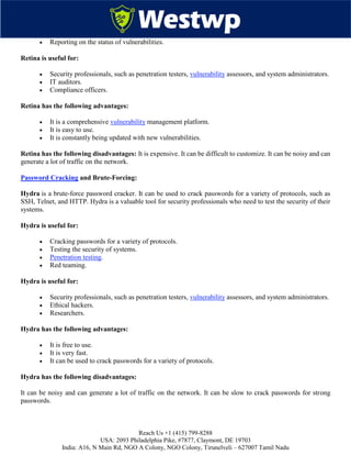 Reach Us +1 (415) 799-8288
USA: 2093 Philadelphia Pike, #7877, Claymont, DE 19703
India: A16, N Main Rd, NGO A Colony, NGO Colony, Tirunelveli – 627007 Tamil Nadu
 Reporting on the status of vulnerabilities.
Retina is useful for:
 Security professionals, such as penetration testers, vulnerability assessors, and system administrators.
 IT auditors.
 Compliance officers.
Retina has the following advantages:
 It is a comprehensive vulnerability management platform.
 It is easy to use.
 It is constantly being updated with new vulnerabilities.
Retina has the following disadvantages: It is expensive. It can be difficult to customize. It can be noisy and can
generate a lot of traffic on the network.
Password Cracking and Brute-Forcing:
Hydra is a brute-force password cracker. It can be used to crack passwords for a variety of protocols, such as
SSH, Telnet, and HTTP. Hydra is a valuable tool for security professionals who need to test the security of their
systems.
Hydra is useful for:
 Cracking passwords for a variety of protocols.
 Testing the security of systems.
 Penetration testing.
 Red teaming.
Hydra is useful for:
 Security professionals, such as penetration testers, vulnerability assessors, and system administrators.
 Ethical hackers.
 Researchers.
Hydra has the following advantages:
 It is free to use.
 It is very fast.
 It can be used to crack passwords for a variety of protocols.
Hydra has the following disadvantages:
It can be noisy and can generate a lot of traffic on the network. It can be slow to crack passwords for strong
passwords.
 