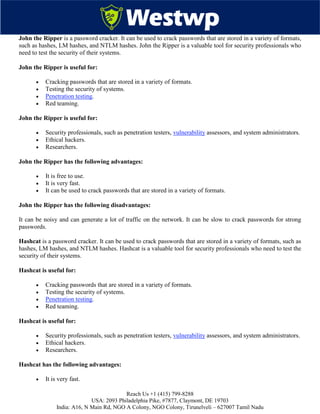 Reach Us +1 (415) 799-8288
USA: 2093 Philadelphia Pike, #7877, Claymont, DE 19703
India: A16, N Main Rd, NGO A Colony, NGO Colony, Tirunelveli – 627007 Tamil Nadu
John the Ripper is a password cracker. It can be used to crack passwords that are stored in a variety of formats,
such as hashes, LM hashes, and NTLM hashes. John the Ripper is a valuable tool for security professionals who
need to test the security of their systems.
John the Ripper is useful for:
 Cracking passwords that are stored in a variety of formats.
 Testing the security of systems.
 Penetration testing.
 Red teaming.
John the Ripper is useful for:
 Security professionals, such as penetration testers, vulnerability assessors, and system administrators.
 Ethical hackers.
 Researchers.
John the Ripper has the following advantages:
 It is free to use.
 It is very fast.
 It can be used to crack passwords that are stored in a variety of formats.
John the Ripper has the following disadvantages:
It can be noisy and can generate a lot of traffic on the network. It can be slow to crack passwords for strong
passwords.
Hashcat is a password cracker. It can be used to crack passwords that are stored in a variety of formats, such as
hashes, LM hashes, and NTLM hashes. Hashcat is a valuable tool for security professionals who need to test the
security of their systems.
Hashcat is useful for:
 Cracking passwords that are stored in a variety of formats.
 Testing the security of systems.
 Penetration testing.
 Red teaming.
Hashcat is useful for:
 Security professionals, such as penetration testers, vulnerability assessors, and system administrators.
 Ethical hackers.
 Researchers.
Hashcat has the following advantages:
 It is very fast.
 